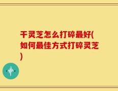 干灵芝怎么打碎最好(如何最佳方式打碎灵芝)