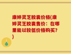 康婷灵芝胶囊价格(康婷灵芝胶囊售价：在哪里能以较低价格购买？)