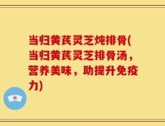 当归黄芪灵芝炖排骨(当归黄芪灵芝排骨汤，营养美味，助提升免疫力)