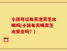 小孩可以每天泡灵芝水喝吗(小孩每天喝灵芝水安全吗？)