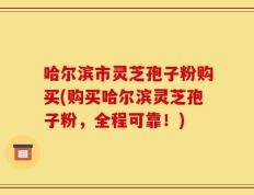 哈尔滨市灵芝孢子粉购买(购买哈尔滨灵芝孢子粉，全程可靠！)