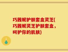 巧茜妮护肤套盒灵芝(巧茜妮灵芝护肤套盒，呵护你的肌肤)