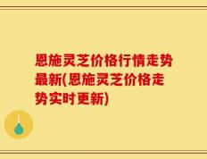 恩施灵芝价格行情走势最新(恩施灵芝价格走势实时更新)