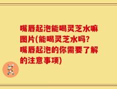 嘴唇起泡能喝灵芝水嘛图片(能喝灵芝水吗？嘴唇起泡的你需要了解的注意事项)