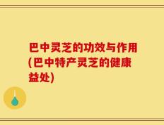 巴中灵芝的功效与作用(巴中特产灵芝的健康益处)