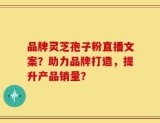 品牌灵芝孢子粉直播文案？助力品牌打造，提升产品销量？