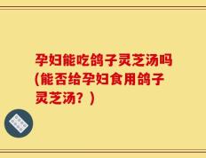 孕妇能吃鸽子灵芝汤吗(能否给孕妇食用鸽子灵芝汤？)