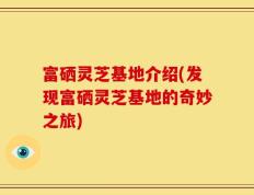富硒灵芝基地介绍(发现富硒灵芝基地的奇妙之旅)