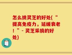 怎么挑灵芝的好处(“提高免疫力，延缓衰老！”- 灵芝采摘的好处)