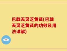 巴戟天灵芝黄芪(巴戟天灵芝黄芪的功效及用法详解)