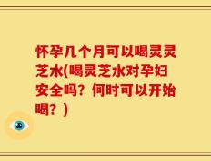 怀孕几个月可以喝灵灵芝水(喝灵芝水对孕妇安全吗？何时可以开始喝？)