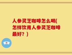 人参灵芝咖啡怎么喝(怎样饮用人参灵芝咖啡最好？)