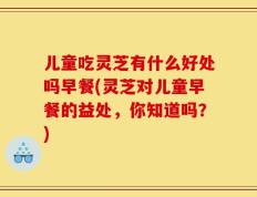 儿童吃灵芝有什么好处吗早餐(灵芝对儿童早餐的益处，你知道吗？)