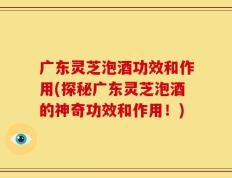 广东灵芝泡酒功效和作用(探秘广东灵芝泡酒的神奇功效和作用！)