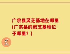 广宗县灵芝基地在哪里(广宗县的灵芝基地位于哪里？)