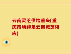 云南灵芝供给重庆(重庆市场迎来云南灵芝供应)