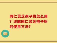 同仁灵芝孢子粉怎么用？详解同仁灵芝孢子粉的使用方法？