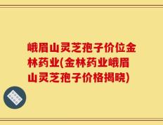 峨眉山灵芝孢子价位金林药业(金林药业峨眉山灵芝孢子价格揭晓)