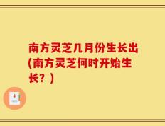 南方灵芝几月份生长出(南方灵芝何时开始生长？)