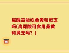 尿酸高能吃桑黄和灵芝吗(高尿酸可食用桑黄和灵芝吗？)