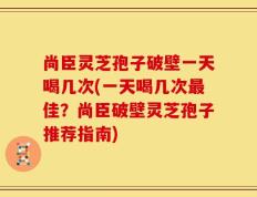 尚臣灵芝孢子破壁一天喝几次(一天喝几次最佳？尚臣破壁灵芝孢子推荐指南)