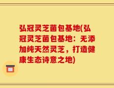 弘冠灵芝菌包基地(弘冠灵芝菌包基地：无添加纯天然灵芝，打造健康生态诗意之地)