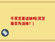 干灵芝是活体吗(灵芝是否为活体？)