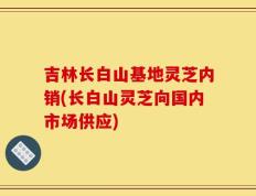 吉林长白山基地灵芝内销(长白山灵芝向国内市场供应)