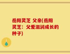 岳阳灵芝 父亲(岳阳灵芝：父爱滋润成长的种子)