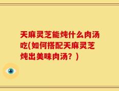 天麻灵芝能炖什么肉汤吃(如何搭配天麻灵芝炖出美味肉汤？)