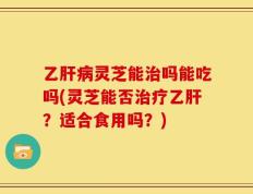 乙肝病灵芝能治吗能吃吗(灵芝能否治疗乙肝？适合食用吗？)