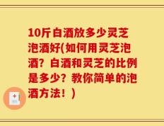 10斤白酒放多少灵芝泡酒好(如何用灵芝泡酒？白酒和灵芝的比例是多少？教你简单的泡酒方法！)