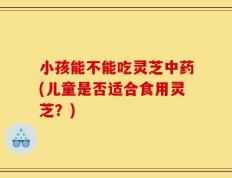 小孩能不能吃灵芝中药(儿童是否适合食用灵芝？)