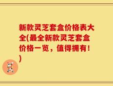 新款灵芝套盒价格表大全(最全新款灵芝套盒价格一览，值得拥有！)