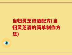当归灵芝泡酒配方(当归灵芝酒的简单制作方法)