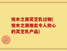 悦木之源灵芝乳过敏(悦木之源推出令人放心的灵芝乳产品)