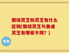 徽琼灵芝和灵芝有什么区别(徽琼灵芝与普通灵芝有哪些不同？)