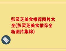 彭灵芝美食推荐图片大全(彭灵芝美食推荐全新图片集锦)