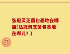 弘冠灵芝菌包基地在哪里(弘冠灵芝菌包基地在哪儿？)