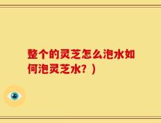 整个的灵芝怎么泡水如何泡灵芝水？)