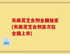 天麻灵芝合剂全国独家(天麻灵芝合剂首次在全国上市)