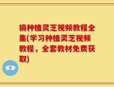 摘种植灵芝视频教程全集(学习种植灵芝视频教程，全套教材免费获取)