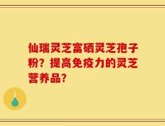 仙瑞灵芝富硒灵芝孢子粉？提高免疫力的灵芝营养品？