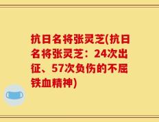 抗日名将张灵芝(抗日名将张灵芝：24次出征、57次负伤的不屈铁血精神)
