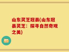 山东灵芝冠县(山东冠县灵芝：探寻自然奇观之美)