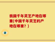 我国千年灵芝产地在哪里(中国千年灵芝的产地在哪里？)
