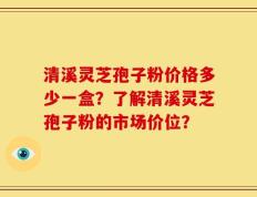 清溪灵芝孢子粉价格多少一盒？了解清溪灵芝孢子粉的市场价位？