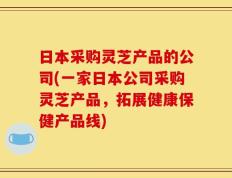 日本采购灵芝产品的公司(一家日本公司采购灵芝产品，拓展健康保健产品线)