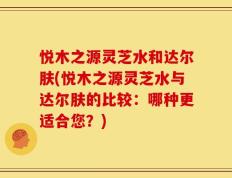 悦木之源灵芝水和达尔肤(悦木之源灵芝水与达尔肤的比较：哪种更适合您？)