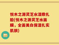 悦木之源灵芝水湿敷扎脸(悦木之源灵芝水面膜，全面美白保湿扎实肌肤)